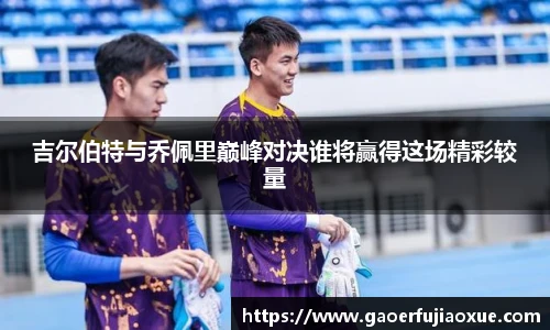 吉尔伯特与乔佩里巅峰对决谁将赢得这场精彩较量